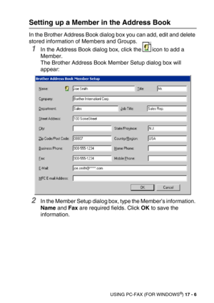 Page 206USING PC-FAX (FOR WINDOWS®) 17 - 6
Setting up a Member in the Address Book
In the Brother Address Book dialog box you can add, edit and delete 
stored information of Members and Groups. 
1In the Address Book dialog box, click the icon to add a 
Member. 
The Brother Address Book Member Setup dialog box will 
appear:
2In the Member Setup dialog box, type the Member’s information. 
Name and Fax are required fields. Click OK to save the 
information. 