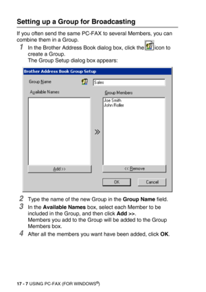 Page 20717 - 7 USING PC-FAX (FOR WINDOWS®)
Setting up a Group for Broadcasting
If you often send the same PC-FAX to several Members, you can 
combine them in a Group. 
1In the Brother Address Book dialog box, click the icon to 
create a Group.
The Group Setup dialog box appears:
2Type the name of the new Group in the Group Name field.
3In the Available Names box, select each Member to be 
included in the Group, and then click Add >>.
Members you add to the Group will be added to the Group 
Members box. 
4After...