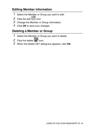 Page 208USING PC-FAX (FOR WINDOWS®) 17 - 8
Editing Member information
1Select the Member or Group you want to edit.
2Click the edit   icon.
3Change the Member or Group information.
4Click OK to save your changes.
Deleting a Member or Group
1Select the Member or Group you want to delete.
2Click the delete   icon.
3When the Delete OK? dialog box appears, click OK. 