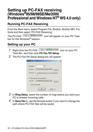 Page 21717 - 17 USING PC-FAX (FOR WINDOWS®)
Setting up PC-FAX receiving
(Windows®95/98/98SE/Me/2000 
Professional and Windows NT
® WS 4.0 only)
Running PC-FAX Receiving
From the Start menu, select Program File, Brother, Brother MFL Pro 
Suite and then select ‘PC-FAX Receiving’.
The PC-FAX   icon will appear on your PC Task 
bar for this Windows
® session.
Setting up your PC
1Right-click the PC-FAX   icon on your PC 
Task Bar, and then click PC-Fax RX Setup.
2The PC-Fax RX Setup dialog box will appear:
3In Ring...