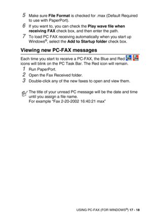 Page 218USING PC-FAX (FOR WINDOWS®) 17 - 18
5Make sure File Format is checked for .max (Default Required 
to use with PaperPort).
6If you want to, you can check the Play wave file when 
receiving FAX check box, and then enter the path.
7To load PC FAX receiving automatically when you start up 
Windows®, select the Add to Startup folder check box.
Viewing new PC-FAX messages
Each time you start to receive a PC-FAX, the Blue and Red   
icons will blink on the PC Task Bar. The Red icon will remain.
1Run PaperPort....