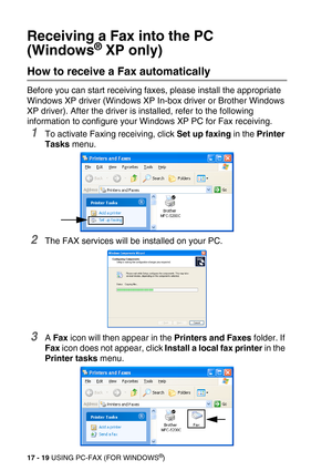 Page 21917 - 19 USING PC-FAX (FOR WINDOWS®)
Receiving a Fax into the PC 
(Windows
® XP only)
How to receive a Fax automatically 
Before you can start receiving faxes, please install the appropriate 
Windows XP driver (Windows XP In-box driver or Brother Windows 
XP driver). After the driver is installed, refer to the following 
information to configure your Windows XP PC for Fax receiving.
1To activate Faxing receiving, click Set up faxing in the Printer 
Tasks menu.
2The FAX services will be installed on your...