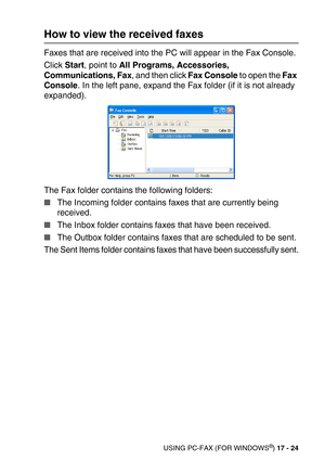 Page 224USING PC-FAX (FOR WINDOWS®) 17 - 24
How to view the received faxes 
Faxes that are received into the PC will appear in the Fax Console.
Click Start, point to All Programs, Accessories, 
Communications, Fax, and then click Fax Console to open the Fax 
Console. In the left pane, expand the Fax folder (if it is not already 
expanded).
The Fax folder contains the following folders:
The Incoming folder contains faxes that are currently being 
received.
The Inbox folder contains faxes that have been...