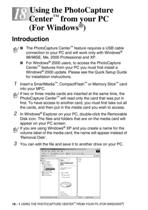 Page 22518 - 1 USING THE PHOTOCAPTURE CENTER™ FROM YOUR PC (FOR WINDOWS®)
18
18Using the PhotoCapture 
Center
™ from your PC 
(For Windows
®)
Introduction
1Insert a SmartMedia™, CompactFlash™ or Memory Stick™ card 
into your MFC.
2In Windows® Explorer on your PC, double-click the Removable 
Disk icon. The files and folders that are on the media card will 
appear on your PC screen.
3You can edit the file and save it to another drive on your PC.
The PhotoCapture Center™ feature requires a USB cable 
connection to...