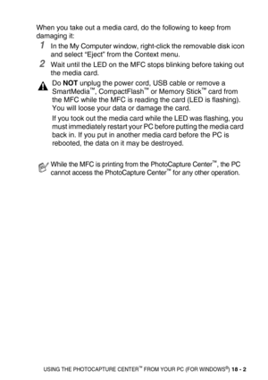 Page 226USING THE PHOTOCAPTURE CENTER™ FROM YOUR PC (FOR WINDOWS®) 18 - 2
When you take out a media card, do the following to keep from 
damaging it:
1In the My Computer window, right-click the removable disk icon 
and select “Eject” from the Context menu.
2Wait until the LED on the MFC stops blinking before taking out 
the media card. 
Do NOT unplug the power cord, USB cable or remove a 
SmartMedia™, CompactFlash™ or Memory Stick™ card from 
the MFC while the MFC is reading the card (LED is flashing). 
You will...