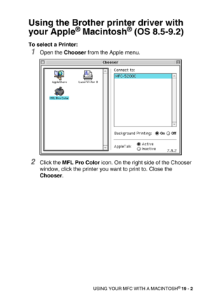 Page 228USING YOUR MFC WITH A MACINTOSH® 19 - 2
Using the Brother printer driver with 
your Apple
® Macintosh® (OS 8.5-9.2)
To select a Printer:
1Open the Chooser from the Apple menu.
2Click the MFL Pro Color icon. On the right side of the Chooser 
window, click the printer you want to print to. Close the 
Chooser. 