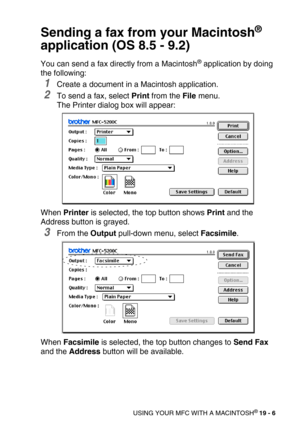 Page 232USING YOUR MFC WITH A MACINTOSH® 19 - 6
Sending a fax from your Macintosh® 
application (OS 8.5 - 9.2)
You can send a fax directly from a Macintosh® application by doing 
the following:
1Create a document in a Macintosh application.
2To send a fax, select Print from the File menu.
The Printer dialog box will appear:
When Printer is selected, the top button shows Print and the 
Address button is grayed.
3From the Output pull-down menu, select Facsimile.
When Facsimile is selected, the top button changes...