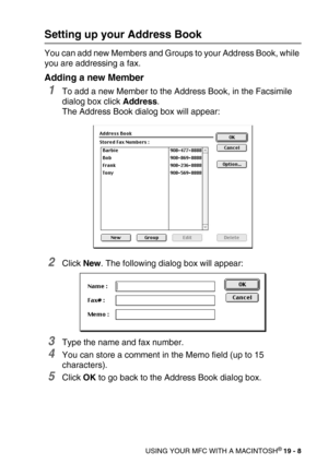 Page 234USING YOUR MFC WITH A MACINTOSH® 19 - 8
Setting up your Address Book
You can add new Members and Groups to your Address Book, while 
you are addressing a fax.
Adding a new Member
1To add a new Member to the Address Book, in the Facsimile 
dialog box click Address.
The Address Book dialog box will appear:
2Click New. The following dialog box will appear:
3Type the name and fax number.
4You can store a comment in the Memo field (up to 15 
characters).
5Click OK to go back to the Address Book dialog box. 