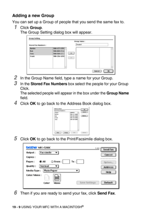 Page 23519 - 9 USING YOUR MFC WITH A MACINTOSH®
Adding a new Group
You can set up a Group of people that you send the same fax to.
1Click Group.
The Group Setting dialog box will appear.
2In the Group Name field, type a name for your Group. 
3In the Stored Fax Numbers box select the people for your Group 
Click.
The selected people will appear in the box under the Group Name 
field.
4Click OK to go back to the Address Book dialog box.
5Click OK to go back to the Print/Facsimile dialog box.
6Then if you are ready...