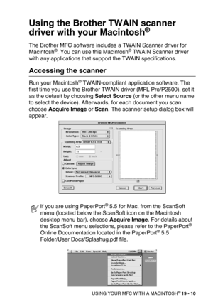 Page 236USING YOUR MFC WITH A MACINTOSH® 19 - 10
Using the Brother TWAIN scanner 
driver with your Macintosh
®
The Brother MFC software includes a TWAIN Scanner driver for 
Macintosh®. You can use this Macintosh® TWAIN Scanner driver 
with any applications that support the TWAIN specifications. 
Accessing the scanner
Run your Macintosh® TWAIN-compliant application software. The 
first time you use the Brother TWAIN driver (MFL Pro/P2500), set it 
as the default by choosing Select Source (or the other menu name...