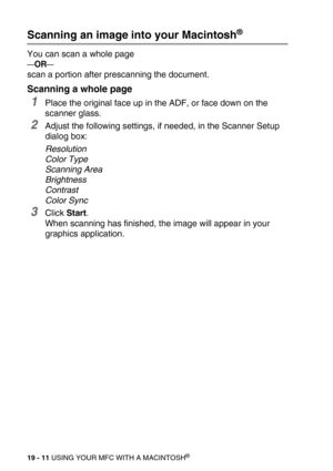 Page 23719 - 11 USING YOUR MFC WITH A MACINTOSH®
Scanning an image into your Macintosh®
You can scan a whole page
—OR—
scan a portion after prescanning the document.
Scanning a whole page
1Place the original face up in the ADF, or face down on the 
scanner glass.
2Adjust the following settings, if needed, in the Scanner Setup 
dialog box:
Resolution
Color Type
Scanning Area
Brightness
Contrast
Color Sync
3Click Start.
When scanning has finished, the image will appear in your 
graphics application. 