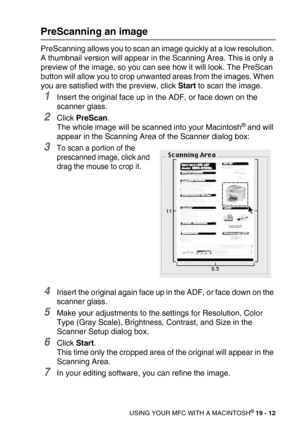 Page 238USING YOUR MFC WITH A MACINTOSH® 19 - 12
PreScanning an image
PreScanning allows you to scan an image quickly at a low resolution. 
A thumbnail version will appear in the Scanning Area. This is only a 
preview of the image, so you can see how it will look. The PreScan 
button will allow you to crop unwanted areas from the images. When 
you are satisfied with the preview, click Start to scan the image.
1Insert the original face up in the ADF, or face down on the 
scanner glass.
2Click PreScan.
The whole...