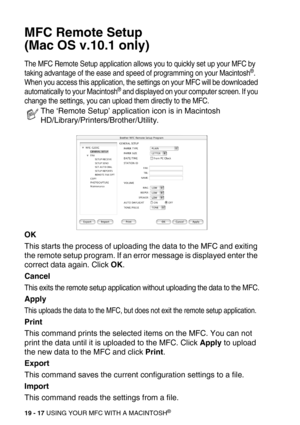 Page 24319 - 17 USING YOUR MFC WITH A MACINTOSH®
MFC Remote Setup 
(Mac OS v.10.1 only)
The MFC Remote Setup application allows you to quickly set up your MFC by 
taking advantage of the ease and speed of programming on your Macintosh®. 
When you access this application, the settings on your MFC will be downloaded 
automatically to your Macintosh
® and displayed on your computer screen. If you 
change the settings, you can upload them directly to the MFC.
OK
This starts the process of uploading the data to the...