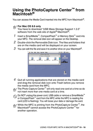 Page 244USING YOUR MFC WITH A MACINTOSH® 19 - 18
Using the PhotoCapture Center™ from 
Macintosh
®
You can access the Media Card inserted into the MFC from Macintosh®.
1Insert a SmartMedia™, CompactFlash™ or Memory Stick™ card into 
your MFC. The removal disk icon will appear on the Desktop.
2Double-click the Removable Disk icon. The files and folders that 
are on the media card will be displayed on your screen. 
3You can edit the file and save it to another drive on your Macintosh®.
4Quit all running...