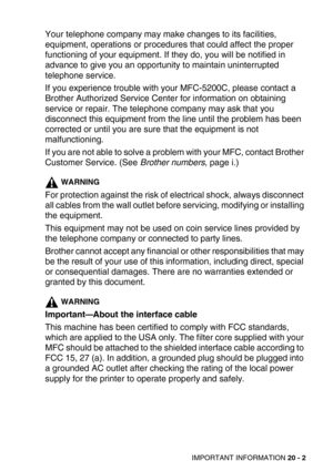 Page 246IMPORTANT INFORMATION 20 - 2
Your telephone company may make changes to its facilities, 
equipment, operations or procedures that could affect the proper 
functioning of your equipment. If they do, you will be notified in 
advance to give you an opportunity to maintain uninterrupted 
telephone service. 
If you experience trouble with your MFC-5200C, please contact a 
Brother Authorized Service Center for information on obtaining 
service or repair. The telephone company may ask that you 
disconnect this...