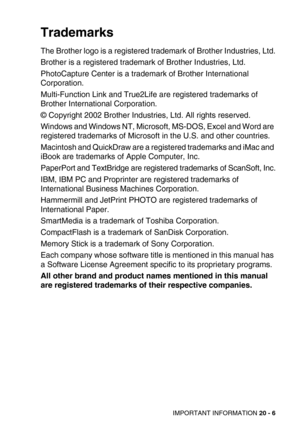 Page 250IMPORTANT INFORMATION 20 - 6
Trademarks
The Brother logo is a registered trademark of Brother Industries, Ltd.
Brother is a registered trademark of Brother Industries, Ltd.
PhotoCapture Center is a trademark of Brother International 
Corporation.
Multi-Function Link and True2Life are registered trademarks of 
Brother International Corporation.
© Copyright 2002 Brother Industries, Ltd. All rights reserved.
Windows and Windows NT, Microsoft, MS-DOS, Excel and Word are 
registered trademarks of Microsoft in...