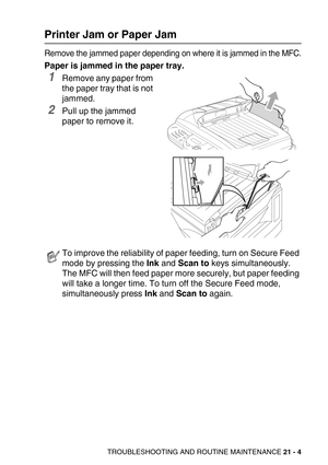 Page 254TROUBLESHOOTING AND ROUTINE MAINTENANCE 21 - 4
Printer Jam or Paper Jam
Remove the jammed paper depending on where it is jammed in the MFC.
Paper is jammed in the paper tray.
1Remove any paper from 
the paper tray that is not 
jammed.
2Pull up the jammed 
paper to remove it. 
To improve the reliability of paper feeding, turn on Secure Feed 
mode by pressing the Ink and Scan to keys simultaneously. 
The MFC will then feed paper more securely, but paper feeding 
will take a longer time. To turn off the...