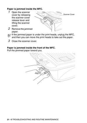 Page 25521 - 5 TROUBLESHOOTING AND ROUTINE MAINTENANCE
Paper is jammed inside the MFC.
1Open the scanner 
cover by releasing 
the scanner cover 
release lever and 
lifting the scanner 
cover.
2Remove the jammed 
paper.
3Close the scanner cover.
Paper is jammed inside the front of the MFC.
Pull the jammed paper toward you.
If the jammed paper is under the print heads, unplug the MFC, 
and then you can move the print heads to take out the paper.
Scanner Cover 