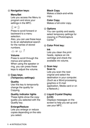 Page 271 - 4 INTRODUCTION
4Navigation keys:
Menu/Set
Lets you access the Menu to 
program and store your 
settings in the MFC. 
 or 
Press to scroll forward or 
backward to a menu 
selection.
Also, you can use these keys 
to do an alphabetical search 
for the names of stored 
numbers.
 or   
Volume
Press to scroll through the 
menus and options.
When using the speaker or 
ring, you can press these 
keys to adjust the volume.
5Copy keys
(Temporary settings):
Quality
Use this key to temporarily 
change the...