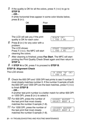 Page 26121 - 11 TROUBLESHOOTING AND ROUTINE MAINTENANCE
5If the quality is OK for all the colors, press 1 (YES) to go to 
STEP B
—OR—
If white horizontal lines appear in some color blocks below, 
press 2 (
NO).
The LCD will ask you if the print 
quality is OK for each color.
6Press 2 (NO) for any color with a 
problem. 
The LCD shows:
Press 1 (
YES). the MFC will start 
cleaning the colors.
7After cleaning is finished, press Fax Start. The MFC will start 
printing the Print Quality Check Sheet again and then...