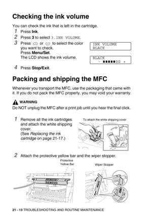 Page 26321 - 13 TROUBLESHOOTING AND ROUTINE MAINTENANCE
Checking the ink volume
You can check the ink that is left in the cartridge.
1Press Ink.
2Press 3 to select 3.INK VOLUME.
3Press   or   to select the color 
you want to check. 
Press Menu/Set.
The LCD shows the ink volume.
4Press Stop/Exit.
Packing and shipping the MFC
Whenever you transport the MFC, use the packaging that came with 
it. If you do not pack the MFC properly, you may void your warranty.
WARNING
Do NOT unplug the MFC after a print job until...