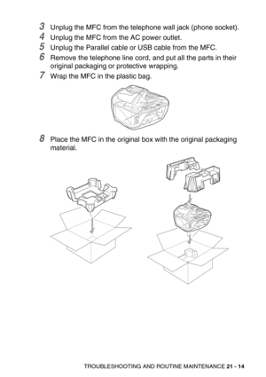 Page 264TROUBLESHOOTING AND ROUTINE MAINTENANCE 21 - 14
3Unplug the MFC from the telephone wall jack (phone socket).
4Unplug the MFC from the AC power outlet.
5Unplug the Parallel cable or USB cable from the MFC.
6Remove the telephone line cord, and put all the parts in their 
original packaging or protective wrapping.
7Wrap the MFC in the plastic bag.
8Place the MFC in the original box with the original packaging 
material.  