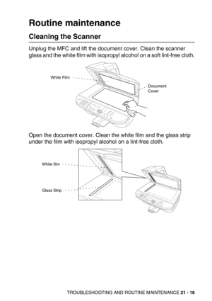 Page 266TROUBLESHOOTING AND ROUTINE MAINTENANCE 21 - 16
Routine maintenance
Cleaning the Scanner
Unplug the MFC and lift the document cover. Clean the scanner 
glass and the white film with isopropyl alcohol on a soft lint-free cloth.
Open the document cover. Clean the white film and the glass strip 
under the film with isopropyl alcohol on a lint-free cloth. 
Document
Cover White Film
White film
Glass Strip 