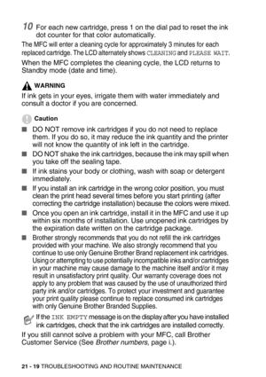 Page 26921 - 19 TROUBLESHOOTING AND ROUTINE MAINTENANCE
10For each new cartridge, press 1 on the dial pad to reset the ink 
dot counter for that color automatically. 
The MFC will enter a cleaning cycle for approximately 3 minutes for each 
replaced cartridge. The LCD alternately shows 
CLEANING and PLEASE WAIT.
When the MFC completes the cleaning cycle, the LCD returns to 
Standby mode (date and time).
WARNING
If ink gets in your eyes, irrigate them with water immediately and 
consult a doctor if you are...