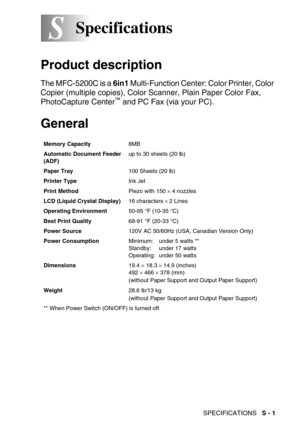 Page 270SPECIFICATIONS   S - 1
SSSpecifications
Product description
The MFC-5200C is a 6in1 Multi-Function Center: Color Printer, Color 
Copier (multiple copies), Color Scanner, Plain Paper Color Fax, 
PhotoCapture Center
™ and PC Fax (via your PC).
General
Memory Capacity8MB
Automatic Document Feeder 
(ADF)up to 30 sheets (20 lb)
Paper Tray100 Sheets (20 lb)
Printer TypeInk Jet
Print MethodPiezo with 150 
× 4 nozzles
LCD (Liquid Crystal Display)16 characters 
× 2 Lines
Operating Environment50-95 °F (10-35 °C)...