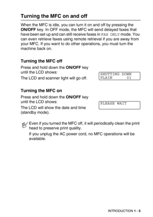 Page 28INTRODUCTION 1 - 5
Turning the MFC on and off
When the MFC is idle, you can turn it on and off by pressing the 
ON/OFF key. In OFF mode, the MFC will send delayed faxes that 
have been set up and can still receive faxes in 
FAX ONLY mode. You 
can even retrieve faxes using remote retrieval if you are away from 
your MFC. If you want to do other operations, you must turn the 
machine back on.
Turning the MFC off
Press and hold down the ON/OFF key 
until the LCD shows:
The LCD and scanner light will go...