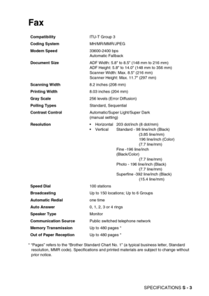 Page 272SPECIFICATIONS S - 3
Fax 
* “Pages” refers to the “Brother Standard Chart No. 1” (a typical business letter, Standard 
resolution, MMR code). Specifications and printed materials are subject to change without 
prior notice. CompatibilityITU-T Group 3
Coding SystemMH/MR/MMR/JPEG
Modem Speed33600-2400 bps
Automatic Fallback
Document SizeADF Width: 5.8 to 8.5 (148 mm to 216 mm)
ADF Height: 5.8 to 14.0 (148 mm to 356 mm)
Scanner Width: Max. 8.5 (216 mm)
Scanner Height: Max. 11.7 (297 mm)
Scanning Width8.2...