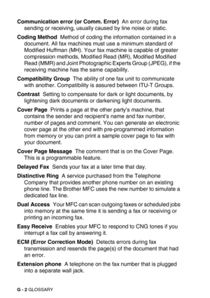 Page 277G - 2 GLOSSARY
Communication error (or Comm. Error)  An error during fax 
sending or receiving, usually caused by line noise or static.
Coding Method  Method of coding the information contained in a 
document. All fax machines must use a minimum standard of 
Modified Huffman (MH). Your fax machine is capable of greater 
compression methods, Modified Read (MR), Modified Modified 
Read (MMR) and Joint Photographic Experts Group (JPEG), if the 
receiving machine has the same capability.
Compatibility Group...