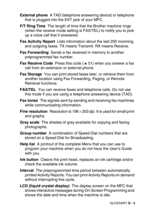 Page 278GLOSSARY G - 3
External phone  A TAD (telephone answering device) or telephone 
that is plugged into the EXT jack of your MFC.
F/T Ring Time  The length of time that the Brother machine rings 
(when the receive mode setting is FAX/TEL) to notify you to pick 
up a voice call that it answered.
Fax Activity Report  Lists information about the last 200 incoming 
and outgoing faxes. TX means Transmit. RX means Receive.
Fax Forwarding  Sends a fax received in memory to another 
preprogrammed fax number.
Fax...