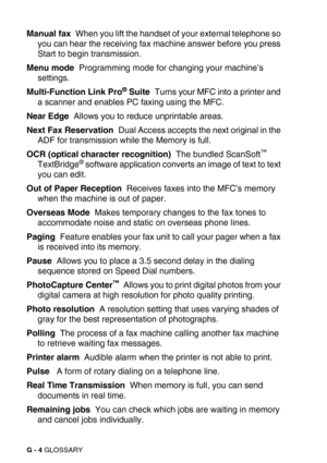 Page 279G - 4 GLOSSARY
Manual fax  When you lift the handset of your external telephone so 
you can hear the receiving fax machine answer before you press 
Start to begin transmission.
Menu mode  Programming mode for changing your machine’s 
settings.
Multi-Function Link Pro
® Suite  Turns your MFC into a printer and 
a scanner and enables PC faxing using the MFC.
Near Edge  Allows you to reduce unprintable areas.
Next Fax Reservation  Dual Access accepts the next original in the 
ADF for transmission while the...