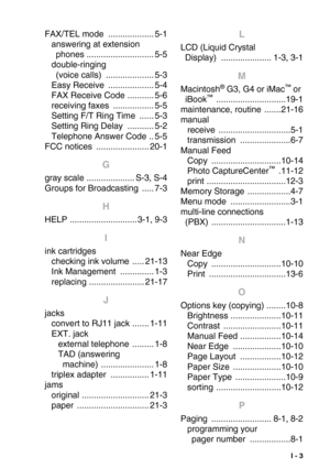 Page 284 I - 3
FAX/TEL mode ................... 5-1
answering at extension 
phones
 ............................ 5-5
double-ringing 
(voice calls)
 .................... 5-3
Easy Receive
 ................... 5-4
FAX Receive Code
 ........... 5-6
receiving faxes
 ................. 5-5
Setting F/T Ring Time
 ...... 5-3
Setting Ring Delay
 ........... 5-2
Telephone Answer Code
 .. 5-5
FCC notices
 ...................... 20-1
G
gray scale .................... S-3, S-4
Groups for Broadcasting
 ..... 7-3
H
HELP...