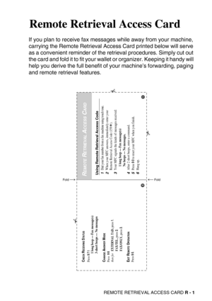 Page 287REMOTE RETRIEVAL ACCESS CARD R - 1
SRemote Retrieval Access Card
If you plan to receive fax messages while away from your machine, 
carrying the Remote Retrieval Access Card printed below will serve 
as a convenient reminder of the retrieval procedures. Simply cut out 
the card and fold it to fit your wallet or organizer. Keeping it handy will 
help you derive the full benefit of your machine’s forwarding, paging 
and remote retrieval features.
Using Remote Retrieval Access Code1Dial your fax number from...