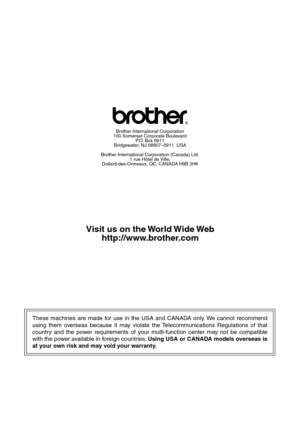 Page 290These machines are made for use in the USA and CANADA only. We cannot recommend 
using them overseas because it may violate the Telecommunications Regulations of that 
country and the power requirements of your multi-function center may not be compatible 
with the power available in foreign countries. Using USA or CANADA models overseas is 
at your own risk and may void your warranty. 
Brother International Corporation
100 Somerset Corporate Boulevard
P.O. Box 6911
Bridgewater, NJ 08807–0911  USA
Brother...