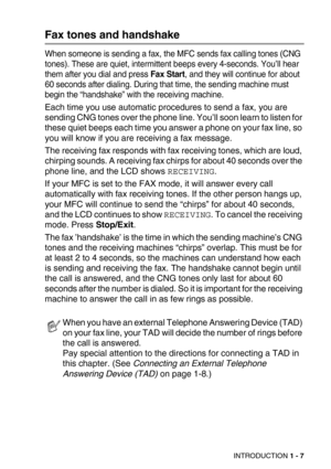 Page 30INTRODUCTION 1 - 7
Fax tones and handshake
When someone is sending a fax, the MFC sends fax calling tones (CNG 
tones). These are quiet, intermittent beeps every 4-seconds. You’ll hear 
them after you dial and press Fax Start, and they will continue for about 
60 seconds after dialing. During that time, the sending machine must 
begin the “handshake” with the receiving machine.
Each time you use automatic procedures to send a fax, you are 
sending CNG tones over the phone line. You’ll soon learn to...