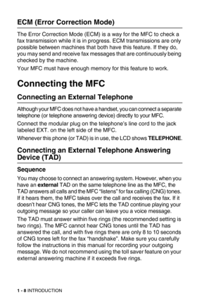 Page 311 - 8 INTRODUCTION
ECM (Error Correction Mode)
The Error Correction Mode (ECM) is a way for the MFC to check a 
fax transmission while it is in progress. ECM transmissions are only 
possible between machines that both have this feature. If they do, 
you may send and receive fax messages that are continuously being 
checked by the machine.
Your MFC must have enough memory for this feature to work.
Connecting the MFC
Connecting an External Telephone
Although your MFC does not have a handset, you can...