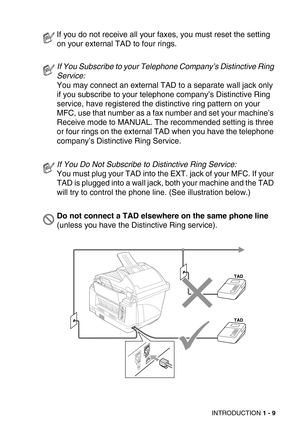 Page 32INTRODUCTION 1 - 9
If you do not receive all your faxes, you must reset the setting 
on your external TAD to four rings.
If You Subscribe to your Telephone Company’s Distinctive Ring 
Service: 
You may connect an external TAD to a separate wall jack only 
if you subscribe to your telephone company’s Distinctive Ring 
service, have registered the distinctive ring pattern on your 
MFC, use that number as a fax number and set your machine’s 
Receive mode to MANUAL. The recommended setting is three 
or four...