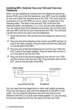 Page 351 - 12 INTRODUCTION
Installing MFC, External Two-Line TAD and Two-Line 
Telephone
When you are installing an external two-line telephone answering 
device (TAD) and a two-line telephone, your MFC must be isolated 
on one line at both the wall jack and at the TAD. The most common 
connection is to put the MFC on Line 2, which is explained in the 
following steps. The back of the two-line TAD must have two 
telephone jacks: one labeled L1 or L1/L2, and the other labeled L2. 
You will need at least three...