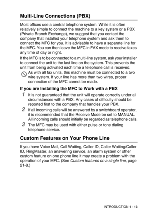 Page 36INTRODUCTION 1 - 13
Multi-Line Connections (PBX)
Most offices use a central telephone system. While it is often 
relatively simple to connect the machine to a key system or a PBX 
(Private Branch Exchange), we suggest that you contact the 
company that installed your telephone system and ask them to 
connect the MFC for you. It is advisable to have a separate line for 
the MFC. You can then leave the MFC in FAX mode to receive faxes 
any time of day or night.
If the MFC is to be connected to a multi-line...