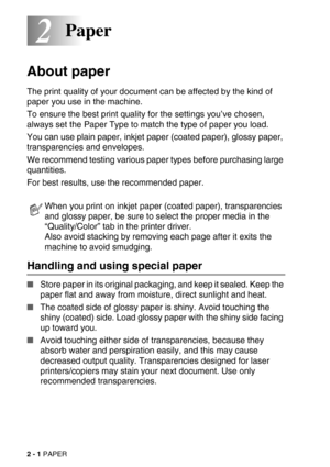 Page 372 - 1 PAPER
22Paper
About paper
The print quality of your document can be affected by the kind of 
paper you use in the machine. 
To ensure the best print quality for the settings you’ve chosen, 
always set the Paper Type to match the type of paper you load. 
You can use plain paper, inkjet paper (coated paper), glossy paper, 
transparencies and envelopes. 
We recommend testing various paper types before purchasing large 
quantities.
For best results, use the recommended paper.
Handling and using special...