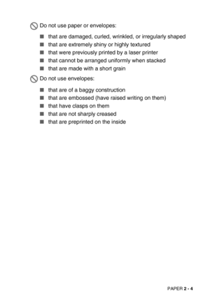 Page 40PAPER 2 - 4
that are damaged, curled, wrinkled, or irregularly shaped 
that are extremely shiny or highly textured
that were previously printed by a laser printer
that cannot be arranged uniformly when stacked
that are made with a short grain
that are of a baggy construction 
that are embossed (have raised writing on them)
that have clasps on them
that are not sharply creased
that are preprinted on the inside
Do not use paper or envelopes:
Do not use envelopes: 