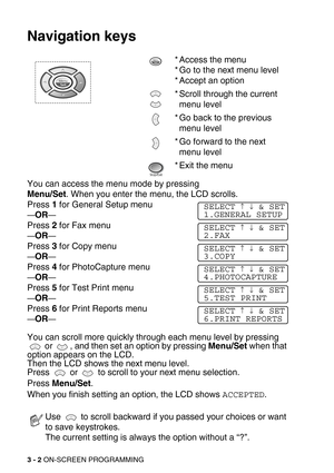 Page 433 - 2 ON-SCREEN PROGRAMMING
Navigation keys
You can access the menu mode by pressing 
Menu/Set. When you enter the menu, the LCD scrolls.
Press 1 for General Setup menu
—OR—
Press 2 for Fax menu 
—OR—
Press 3 for Copy menu
—OR—
Press 4 for PhotoCapture menu
—OR—
Press 5 for Test Print menu
—OR—
Press 6 for Print Reports menu
—OR—
You can scroll more quickly through each menu level by pressing 
 or  , and then set an option by pressing Menu/Set when that 
option appears on the LCD. 
Then the LCD shows the...