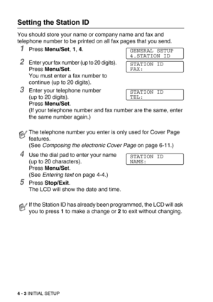 Page 534 - 3 INITIAL SETUP
Setting the Station ID
You should store your name or company name and fax and 
telephone number to be printed on all fax pages that you send.
1Press Menu/Set, 1, 4.
2Enter your fax number (up to 20 digits). 
Press Menu/Set. 
You must enter a fax number to 
continue (up to 20 digits).
3Enter your telephone number 
(up to 20 digits). 
Press Menu/Set. 
(If your telephone number and fax number are the same, enter 
the same number again.)
4Use the dial pad to enter your name 
(up to 20...