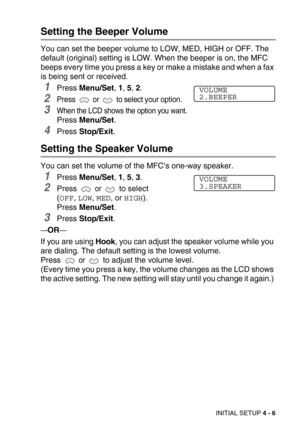 Page 56INITIAL SETUP 4 - 6
Setting the Beeper Volume
You can set the beeper volume to LOW, MED, HIGH or OFF. The 
default (original) setting is LOW. When the beeper is on, the MFC 
beeps every time you press a key or make a mistake and when a fax 
is being sent or received.
1Press Menu/Set, 1, 5, 2.
2Press   or   to select your option.
3When the LCD shows the option you want.
Press Menu/Set.
4Press Stop/Exit.
Setting the Speaker Volume
You can set the volume of the MFC’s one-way speaker.
1Press Menu/Set, 1, 5,...