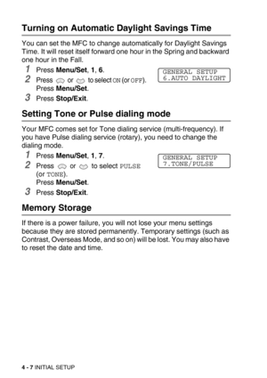 Page 574 - 7 INITIAL SETUP
Turning on Automatic Daylight Savings Time
You can set the MFC to change automatically for Daylight Savings 
Time. It will reset itself forward one hour in the Spring and backward 
one hour in the Fall.
1Press Menu/Set, 1, 6.
2Press   or   to select ON (or OFF). 
Press Menu/Set.
3Press Stop/Exit.
Setting Tone or Pulse dialing mode 
Your MFC comes set for Tone dialing service (multi-frequency). If 
you have Pulse dialing service (rotary), you need to change the 
dialing mode.
1Press...