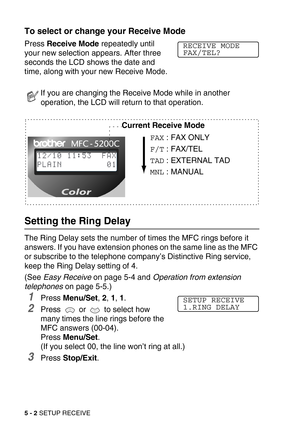 Page 595 - 2 SETUP RECEIVE
To select or change your Receive Mode 
Press Receive Mode repeatedly until 
your new selection appears. After three 
seconds the LCD shows the date and 
time, along with your new Receive Mode. 
Setting the Ring Delay 
The Ring Delay sets the number of times the MFC rings before it 
answers. If you have extension phones on the same line as the MFC 
or subscribe to the telephone company’s Distinctive Ring service, 
keep the Ring Delay setting of 4. 
(See Easy Receive on page 5-4 and...