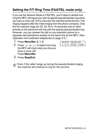 Page 60SETUP RECEIVE 5 - 3
Setting the F/T Ring Time (FAX/TEL mode only)
If you set the Receive Mode to FAX/TEL, you’ll need to decide how 
long the MFC will signal you with its special pseudo/double-ring when 
you have a voice call. (If it’s a fax call, the machine prints the fax.) This 
ringing happens after the initial ringing from the phone company. Only 
the fax machine rings (for 20, 30, 40 or 70 seconds) and no other 
phones on the same line will ring with the special pseudo/double-ring. 
However, you...